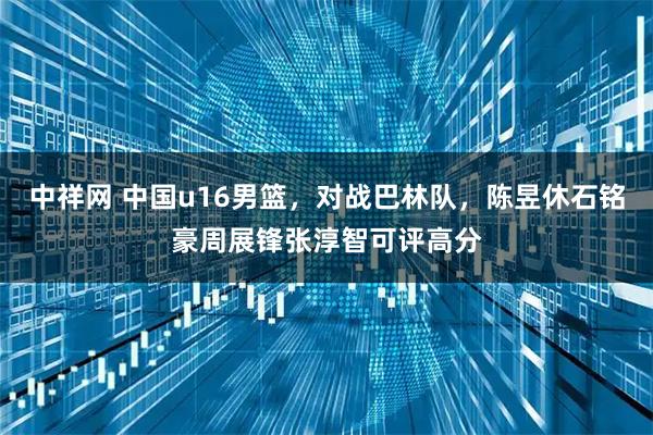 中祥网 中国u16男篮，对战巴林队，陈昱休石铭豪周展锋张淳智可评高分