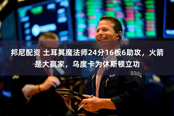 邦尼配资 土耳其魔法师24分16板6助攻，火箭是大赢家，乌度卡为休斯顿立功