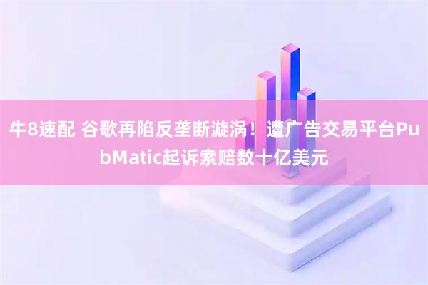 牛8速配 谷歌再陷反垄断漩涡！遭广告交易平台PubMatic起诉索赔数十亿美元