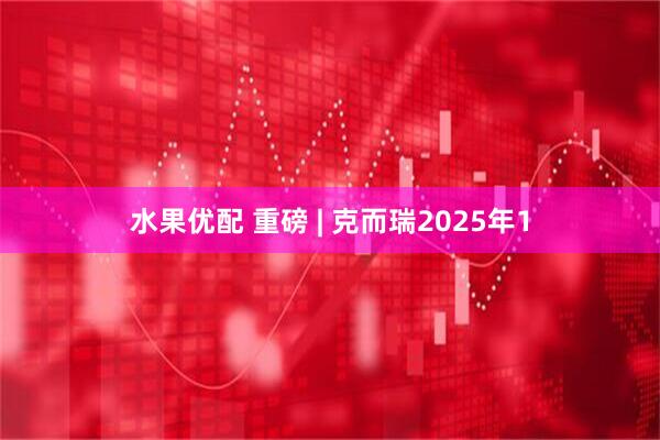 水果优配 重磅 | 克而瑞2025年1