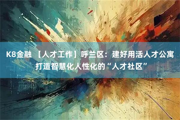 K8金融 【人才工作】呼兰区：建好用活人才公寓 打造智慧化人性化的“人才社区”