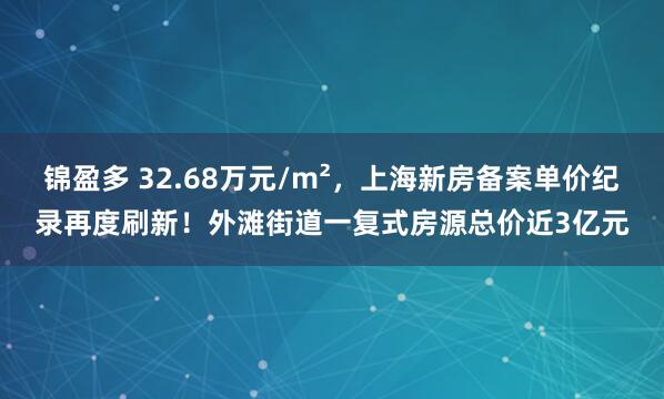 锦盈多 32.68万元/m²，上海新房备案单价纪录再度刷新！外滩街道一复式房源总价近3亿元