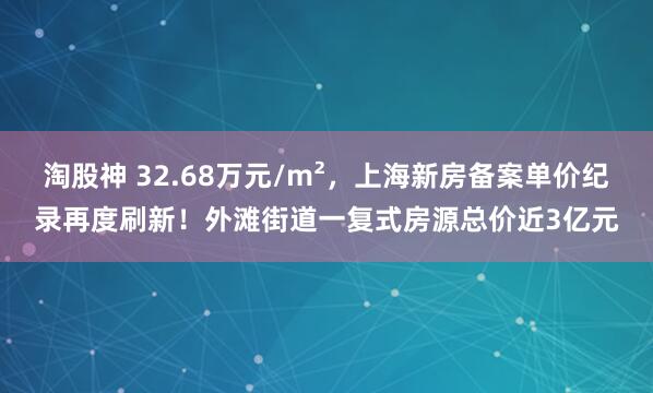 淘股神 32.68万元/m²，上海新房备案单价纪录再度刷新！外滩街道一复式房源总价近3亿元
