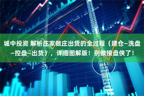 城中投资 解析庄家做庄出货的全过程（建仓—洗盘—控盘—出货），详细图解版！别做接盘侠了！