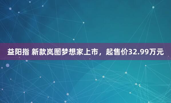 益阳指 新款岚图梦想家上市，起售价32.99万元