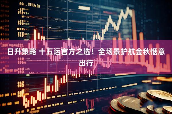 日升策略 十五运官方之选！全场景护航金秋惬意出行
