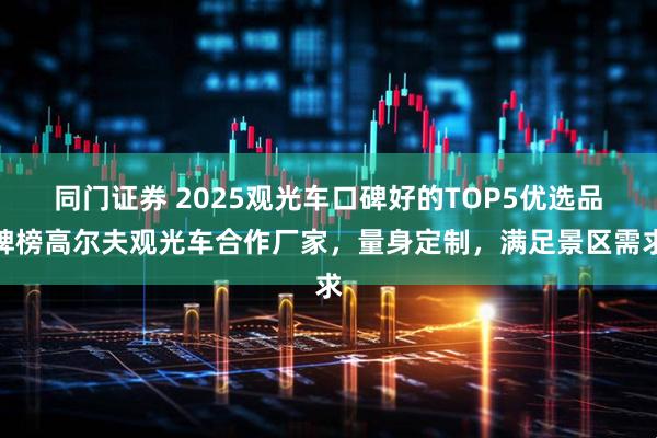 同门证券 2025观光车口碑好的TOP5优选品牌榜高尔夫观光车合作厂家，量身定制，满足景区需求