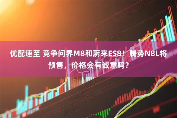 优配速至 竞争问界M8和蔚来ES8！腾势N8L将预售，价格会有诚意吗？