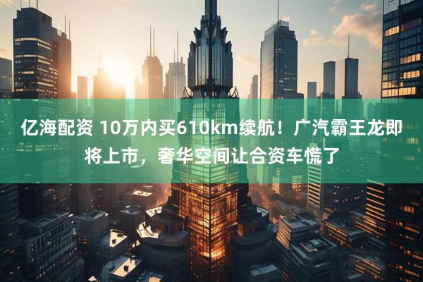 亿海配资 10万内买610km续航！广汽霸王龙即将上市，奢华空间让合资车慌了