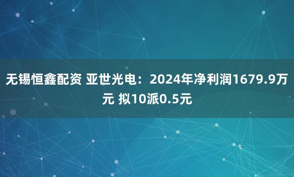 无锡恒鑫配资 亚世光电：2024年净利润1679.9万元 拟10派0.5元