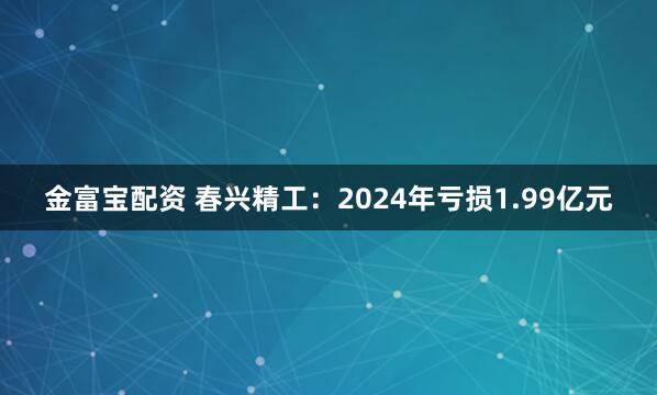 金富宝配资 春兴精工：2024年亏损1.99亿元