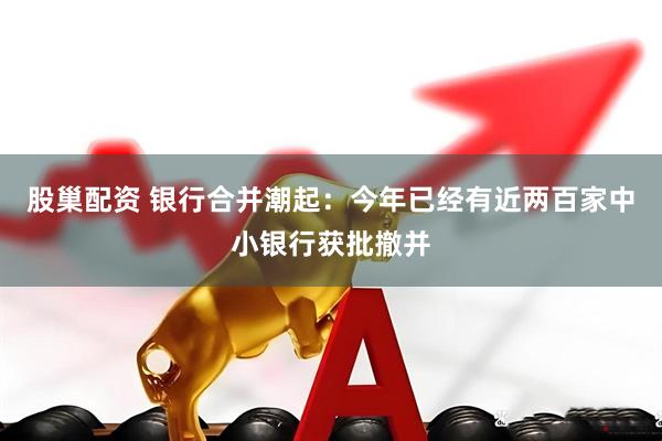 股巢配资 银行合并潮起：今年已经有近两百家中小银行获批撤并