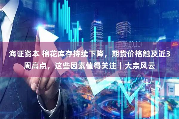 海证资本 棉花库存持续下降，期货价格触及近3周高点，这些因素值得关注｜大宗风云