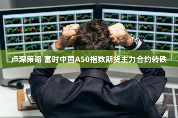 卢深策略 富时中国A50指数期货主力合约转跌