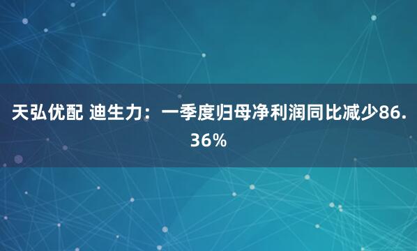 天弘优配 迪生力：一季度归母净利润同比减少86.36%