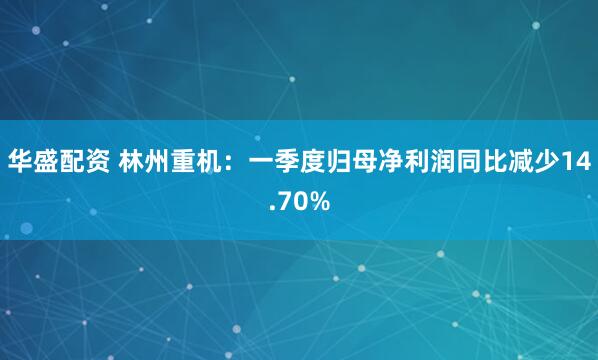 华盛配资 林州重机：一季度归母净利润同比减少14.70%