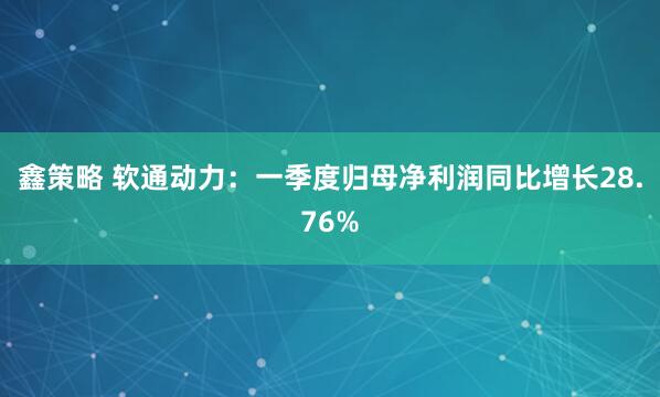 鑫策略 软通动力：一季度归母净利润同比增长28.76%