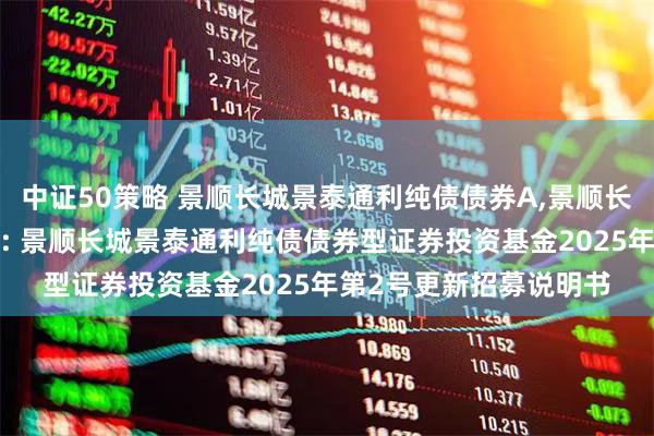 中证50策略 景顺长城景泰通利纯债债券A,景顺长城景泰通利纯债债券C: 景顺长城景泰通利纯债债券型证券投资基金2025年第2号更新招募说明书