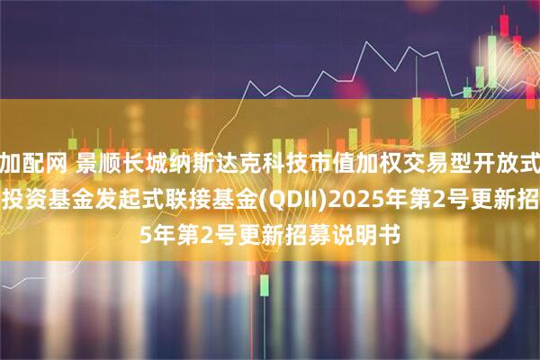 加配网 景顺长城纳斯达克科技市值加权交易型开放式指数证券投资基金发起式联接基金(QDII)2025年第2号更新招募说明书