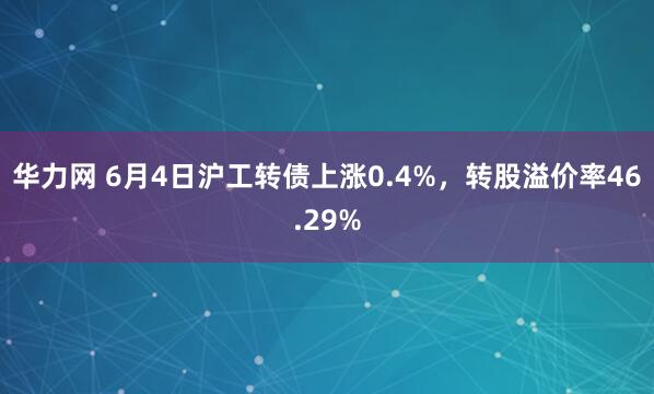 华力网 6月4日沪工转债上涨0.4%，转股溢价率46.29%
