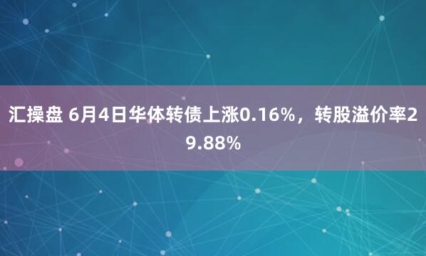 汇操盘 6月4日华体转债上涨0.16%，转股溢价率29.88%