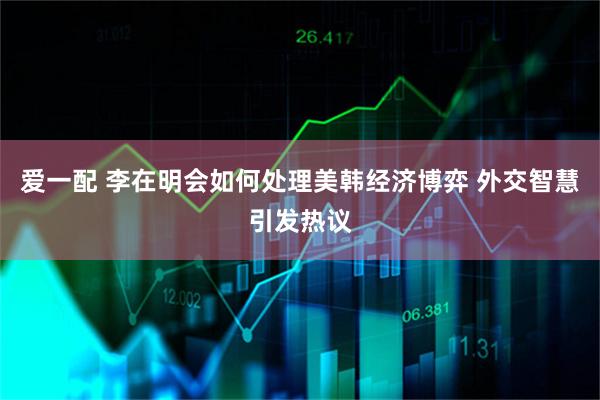 爱一配 李在明会如何处理美韩经济博弈 外交智慧引发热议