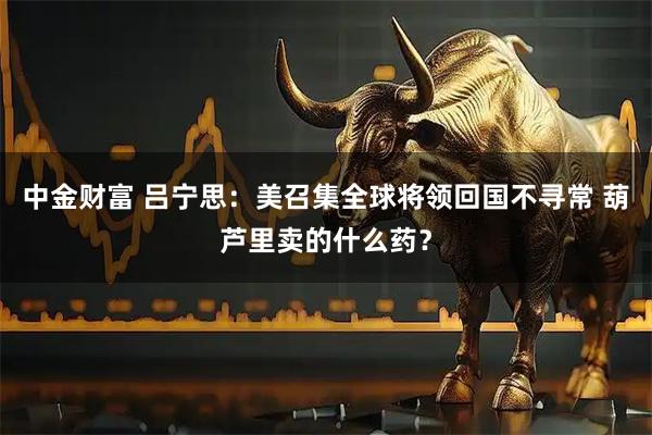 中金财富 吕宁思：美召集全球将领回国不寻常 葫芦里卖的什么药？