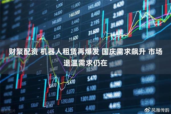财聚配资 机器人租赁再爆发 国庆需求飙升 市场退温需求仍在