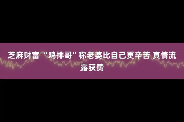 芝麻财富 “鸡排哥”称老婆比自己更辛苦 真情流露获赞
