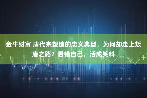 金牛财富 唐代宗塑造的忠义典型，为何却走上叛唐之路？看错自己，活成笑料