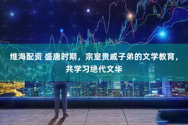 维海配资 盛唐时期，宗室贵戚子弟的文学教育，共学习绝代文华