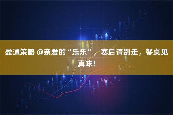 盈通策略 @亲爱的“乐乐”，赛后请别走，餐桌见真味！