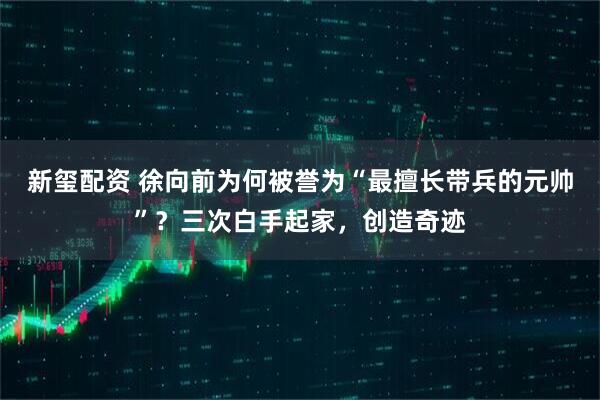 新玺配资 徐向前为何被誉为“最擅长带兵的元帅”？三次白手起家，创造奇迹