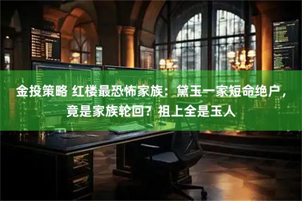 金投策略 红楼最恐怖家族：黛玉一家短命绝户，竟是家族轮回？祖上全是玉人