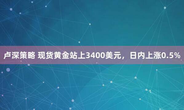 卢深策略 现货黄金站上3400美元，日内上涨0.5%