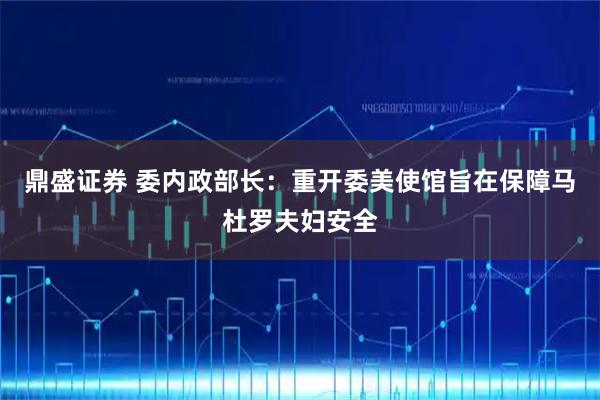 鼎盛证券 委内政部长：重开委美使馆旨在保障马杜罗夫妇安全