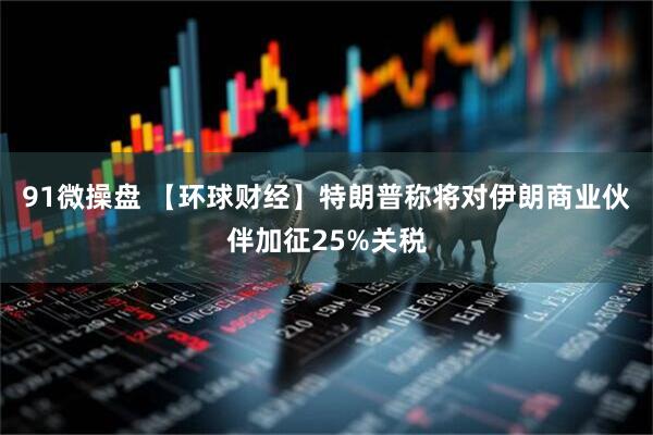 91微操盘 【环球财经】特朗普称将对伊朗商业伙伴加征25%关税