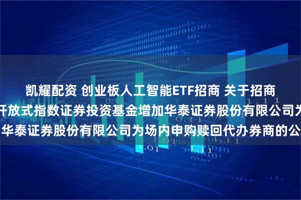 凯耀配资 创业板人工智能ETF招商 关于招商创业板人工智能交易型开放式指数证券投资基金增加华泰证券股份有限公司为场内申购赎回代办券商的公告