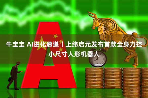 牛宝宝 AI进化速递丨上纬启元发布首款全身力控小尺寸人形机器人