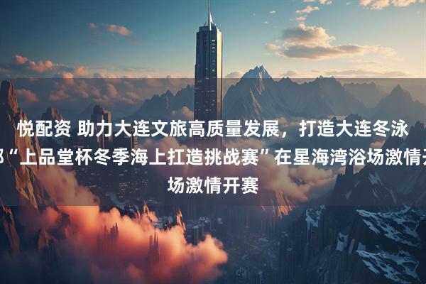 悦配资 助力大连文旅高质量发展，打造大连冬泳之都“上品堂杯冬季海上扛造挑战赛”在星海湾浴场激情开赛