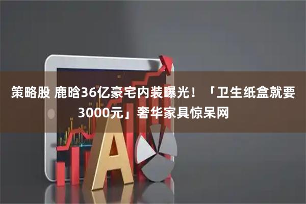 策略股 鹿晗36亿豪宅内装曝光！　「卫生纸盒就要3000元」奢华家具惊呆网
