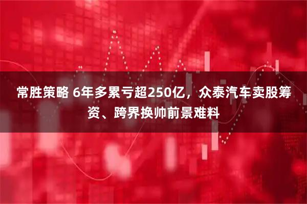 常胜策略 6年多累亏超250亿，众泰汽车卖股筹资、跨界换帅前景难料