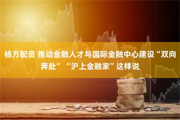 杨方配资 推动金融人才与国际金融中心建设“双向奔赴” “沪上金融家”这样说