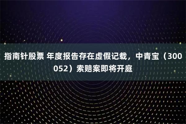指南针股票 年度报告存在虚假记载，中青宝（300052）索赔案即将开庭