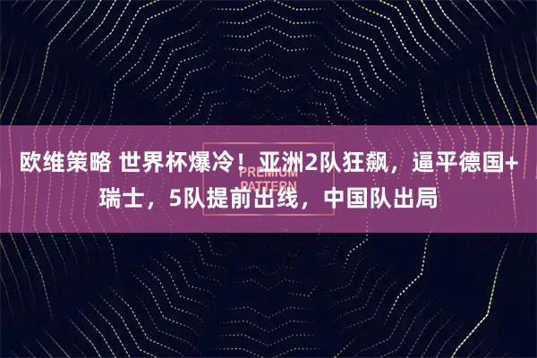 欧维策略 世界杯爆冷！亚洲2队狂飙，逼平德国+瑞士，5队提前出线，中国队出局