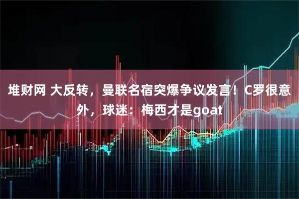 堆财网 大反转,曼联名宿突爆争议发言!C罗很意外,球迷:梅西才是goat