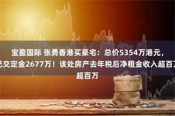 宝盈国际 张勇香港买豪宅:总价5354万港元,已交定金2677万!该处房产去年税后净租金收入超百万