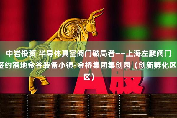 中岩投资 半导体真空阀门破局者——上海左麟阀门签约落地金谷装备小镇-金桥集团集创园（创新孵化区）