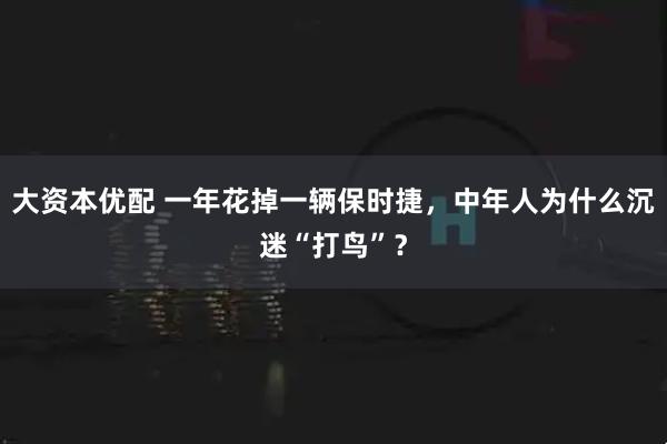 大资本优配 一年花掉一辆保时捷，中年人为什么沉迷“打鸟”？