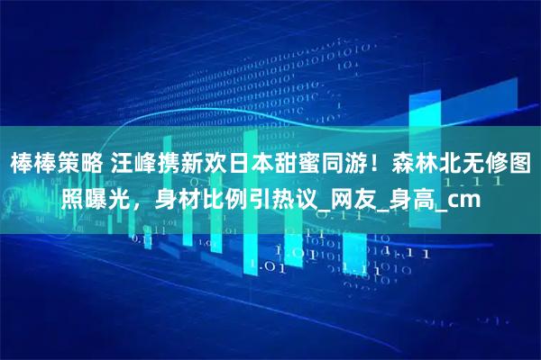 棒棒策略 汪峰携新欢日本甜蜜同游!森林北无修图照曝光,身材比例引热议_网友_身高_cm